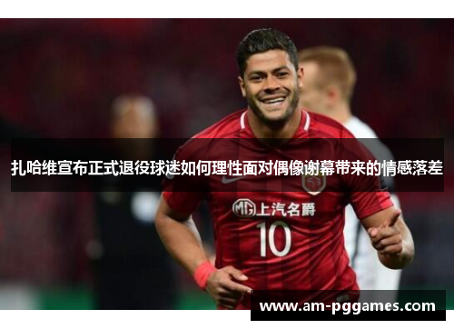 扎哈维宣布正式退役球迷如何理性面对偶像谢幕带来的情感落差 扎哈维宣布正式退役球迷如何理性面对偶像谢幕带来的情感落差
