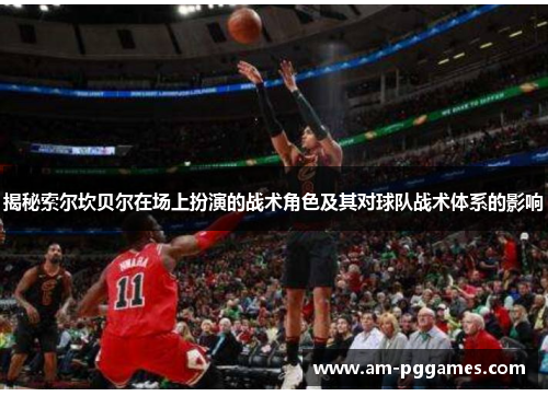 揭秘索尔坎贝尔在场上扮演的战术角色及其对球队战术体系的影响 揭秘索尔坎贝尔在场上扮演的战术角色及其对球队战术体系的影响