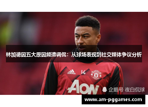 林加德因五大原因频遭调侃：从球场表现到社交媒体争议分析