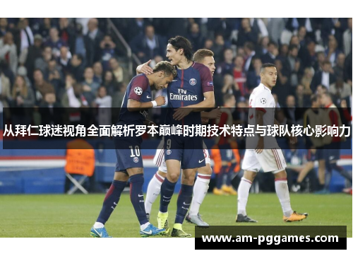 从拜仁球迷视角全面解析罗本巅峰时期技术特点与球队核心影响力 从拜仁球迷视角全面解析罗本巅峰时期技术特点与球队核心影响力