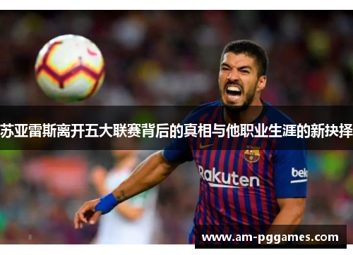苏亚雷斯离开五大联赛背后的真相与他职业生涯的新抉择 苏亚雷斯离开五大联赛背后的真相与他职业生涯的新抉择