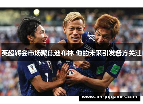 英超转会市场聚焦迪布林 他的未来引发各方关注 英超转会市场聚焦迪布林 他的未来引发各方关注