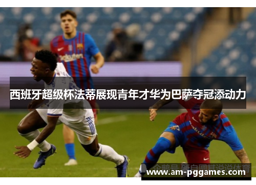 西班牙超级杯法蒂展现青年才华为巴萨夺冠添动力