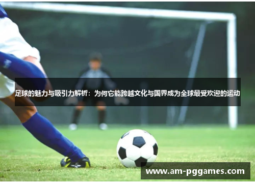 足球的魅力与吸引力解析：为何它能跨越文化与国界成为全球最受欢迎的运动
