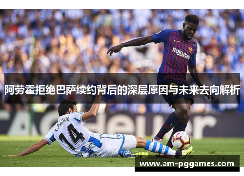 阿劳霍拒绝巴萨续约背后的深层原因与未来去向解析
