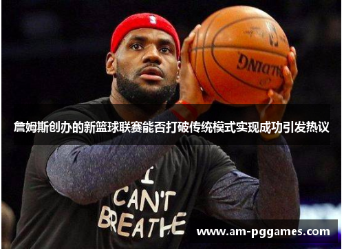 詹姆斯创办的新篮球联赛能否打破传统模式实现成功引发热议 詹姆斯创办的新篮球联赛能否打破传统模式实现成功引发热议