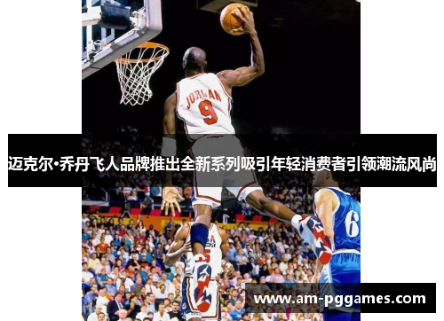 迈克尔·乔丹飞人品牌推出全新系列吸引年轻消费者引领潮流风尚