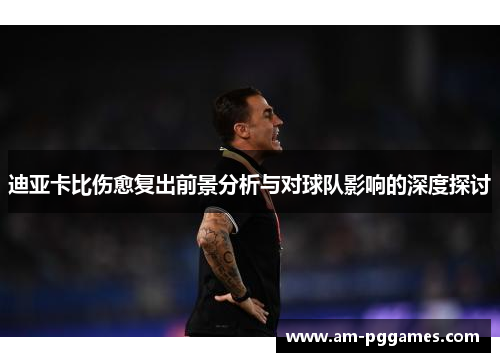 迪亚卡比伤愈复出前景分析与对球队影响的深度探讨