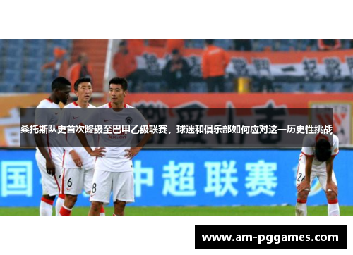 桑托斯队史首次降级至巴甲乙级联赛，球迷和俱乐部如何应对这一历史性挑战