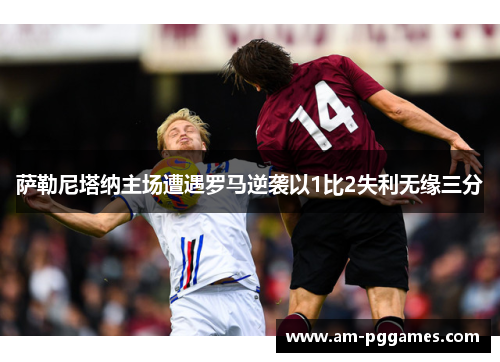 萨勒尼塔纳主场遭遇罗马逆袭以1比2失利无缘三分 萨勒尼塔纳主场遭遇罗马逆袭以1比2失利无缘三分