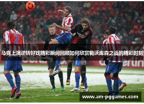 马竞上演逆转好戏精彩瞬间回顾如何欣赏勒沃库森之战的精彩时刻