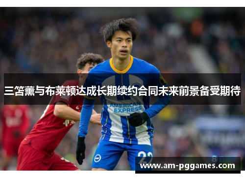 三笘薰与布莱顿达成长期续约合同未来前景备受期待