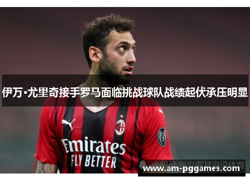 伊万·尤里奇接手罗马面临挑战球队战绩起伏承压明显