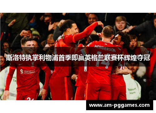 斯洛特执掌利物浦首季即赢英格兰联赛杯辉煌夺冠