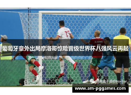 葡萄牙意外出局摩洛哥惊险晋级世界杯八强风云再起