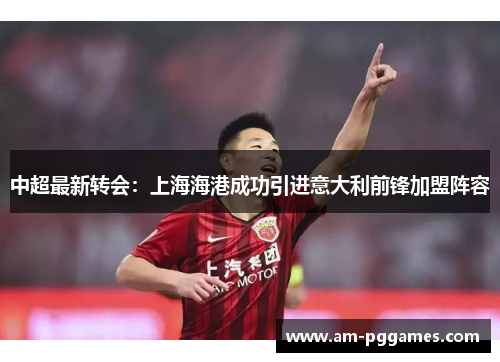 中超最新转会：上海海港成功引进意大利前锋加盟阵容