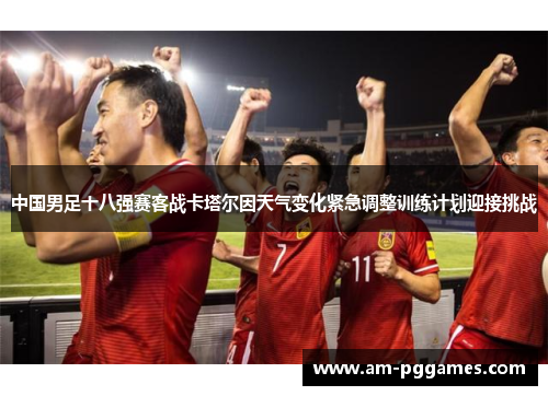 中国男足十八强赛客战卡塔尔因天气变化紧急调整训练计划迎接挑战